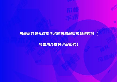 乌鲁木齐鼻孔改型手术的价格是多少效果如何（乌鲁木齐做鼻子多少钱）