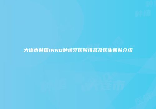 大连市韩国INNO种植牙医院排名及医生团队介绍