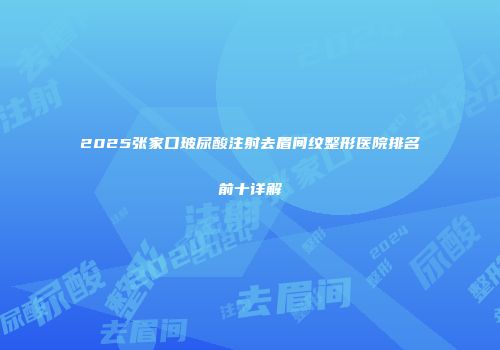 2025张家口玻尿酸注射去眉间纹整形医院排名前十详解