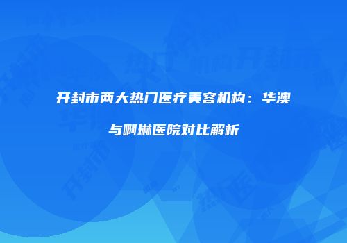 开封市两大热门医疗美容机构：华澳与啊琳医院对比解析