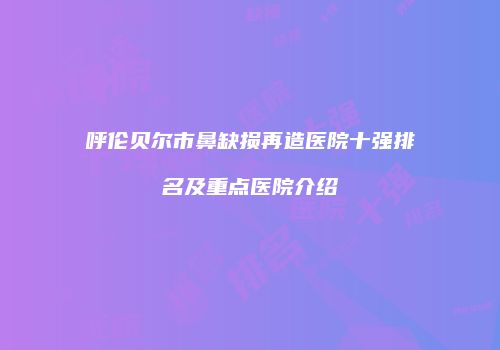 呼伦贝尔市鼻缺损再造医院十强排名及重点医院介绍