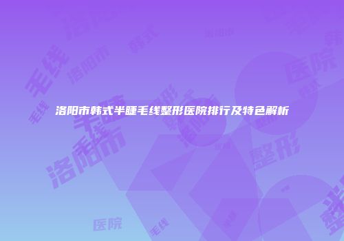 洛阳市韩式半睫毛线整形医院排行及特色解析