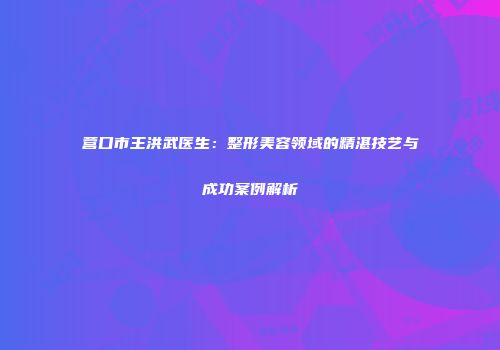 营口市王洪武医生：整形美容领域的精湛技艺与成功案例解析