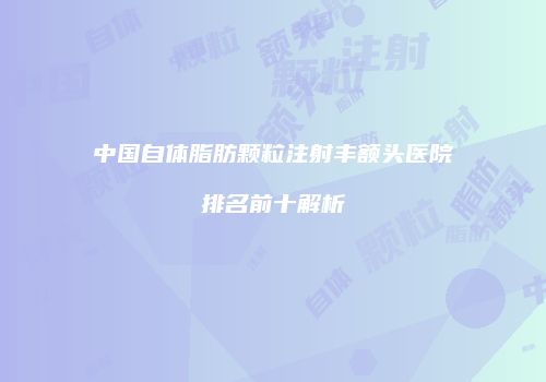 中国自体脂肪颗粒注射丰额头医院排名前十解析