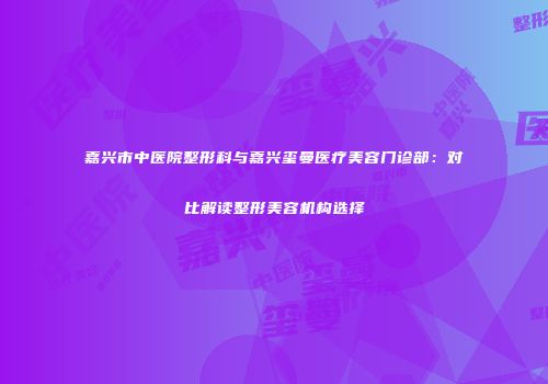 嘉兴市中医院整形科与嘉兴玺曼医疗美容门诊部：对比解读整形美容机构选择