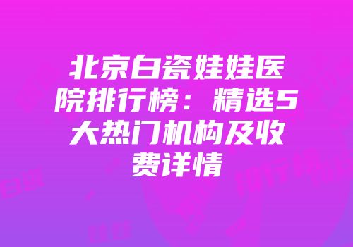 北京白瓷娃娃医院排行榜：精选5大热门机构及收费详情