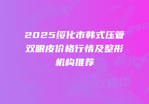 2025绥化市韩式压管双眼皮价格行情及整形机构推荐