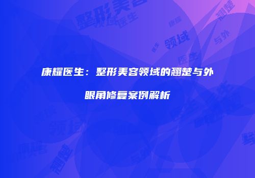 康耀医生：整形美容领域的翘楚与外眼角修复案例解析