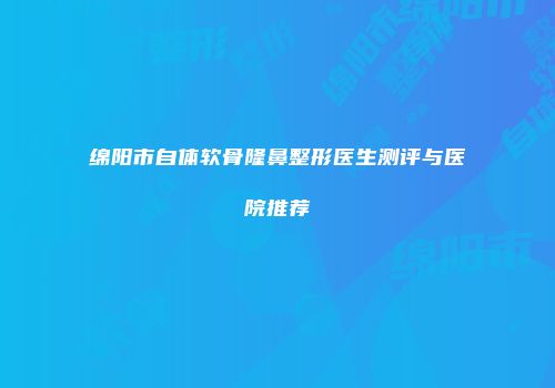 绵阳市自体软骨隆鼻整形医生测评与医院推荐