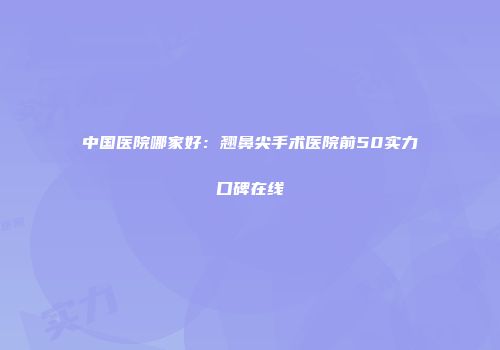 中国医院哪家好：翘鼻尖手术医院前50实力口碑在线