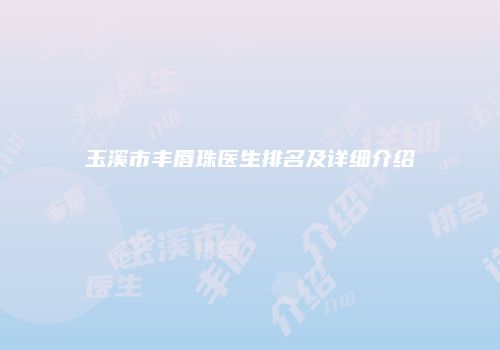 玉溪市丰唇珠医生排名及详细介绍