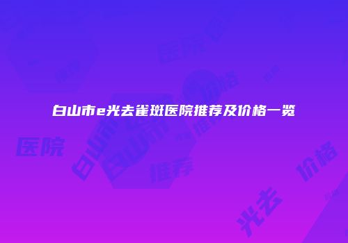 白山市e光去雀斑医院推荐及价格一览