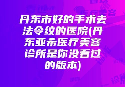 丹东市好的手术去法令纹的医院(丹东亚希医疗美容诊所是你没看过的版本)