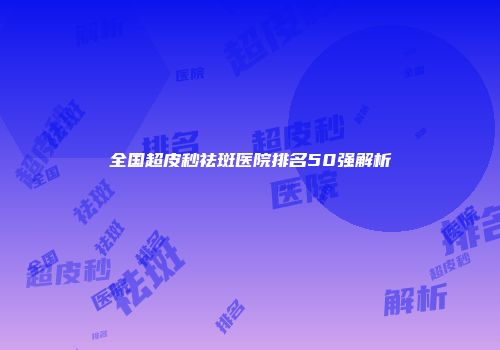 全国超皮秒祛斑医院排名50强解析