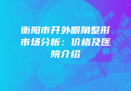 衡阳市开外眼角整形市场分析：价格及医院介绍
