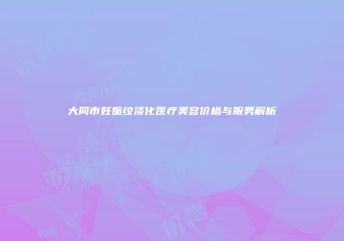 大同市妊娠纹淡化医疗美容价格与服务解析
