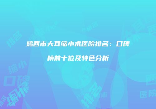 鸡西市大耳缩小术医院排名：口碑榜前十位及特色分析