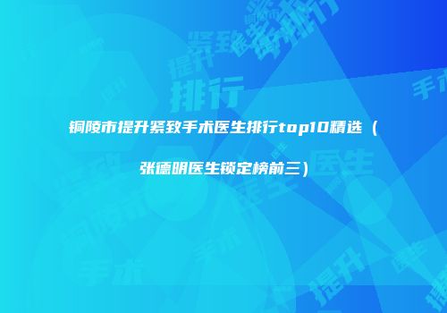 铜陵市提升紧致手术医生排行top10精选（张德明医生锁定榜前三）