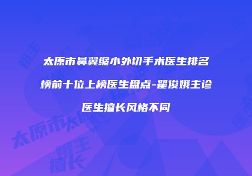 太原市鼻翼缩小外切手术医生排名榜前十位上榜医生盘点-翟俊娥主诊医生擅长风格不同