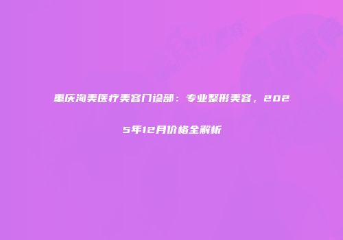 重庆洵美医疗美容门诊部：专业整形美容，2025年12月价格全解析