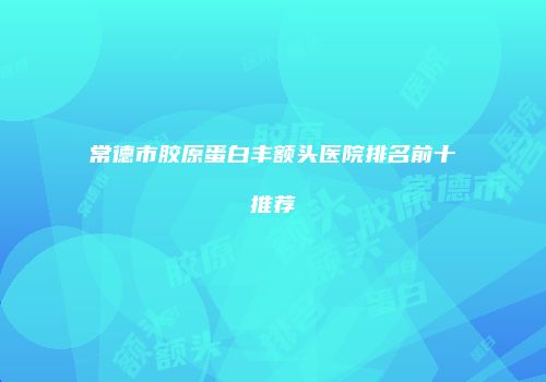 常德市胶原蛋白丰额头医院排名前十推荐