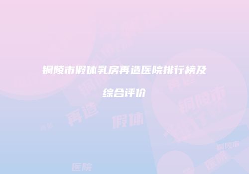 铜陵市假体乳房再造医院排行榜及综合评价