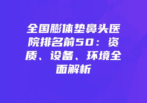 全国膨体垫鼻头医院排名前50：资质、设备、环境全面解析