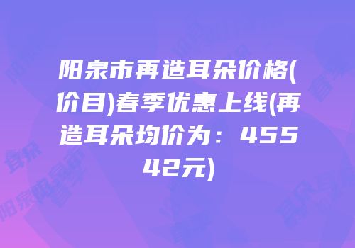 阳泉市再造耳朵价格(价目)春季优惠上线(再造耳朵均价为：45542元)