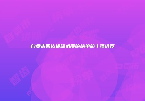 自贡市智齿拔除术医院榜单前十强推荐