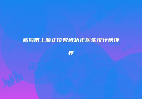 威海市上颌正位智齿矫正医生排行榜推荐