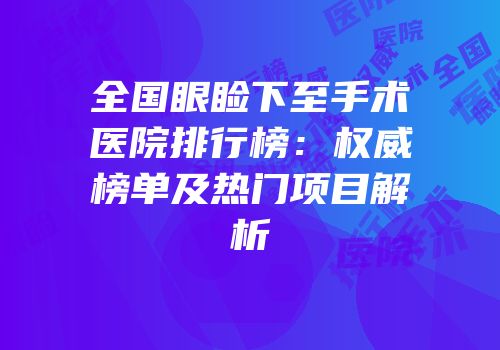 全国眼睑下至手术医院排行榜：权威榜单及热门项目解析