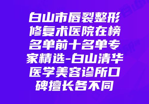 白山市唇裂整形修复术医院在榜名单前十名单专家精选-白山清华医学美容诊所口碑擅长各不同