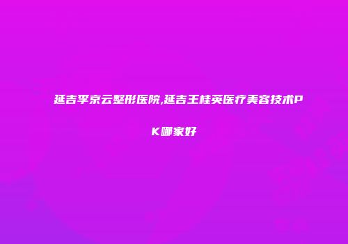 延吉李京云整形医院,延吉王桂英医疗美容技术PK哪家好