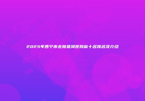 2025年西宁市去除狐臭医院前十名排名及介绍