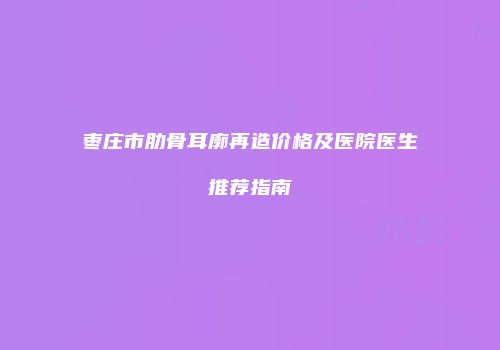 枣庄市肋骨耳廓再造价格及医院医生推荐指南