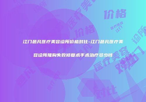 江门邑凡医疗美容诊所价格对比-江门邑凡医疗美容诊所隆胸失败修复术手术治疗多少钱