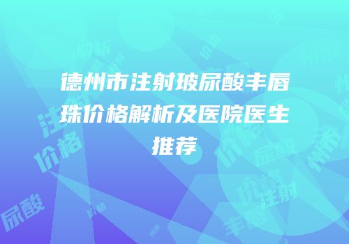 德州市注射玻尿酸丰唇珠价格解析及医院医生推荐