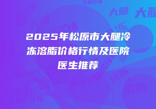 2025年松原市大腿冷冻溶脂价格行情及医院医生推荐