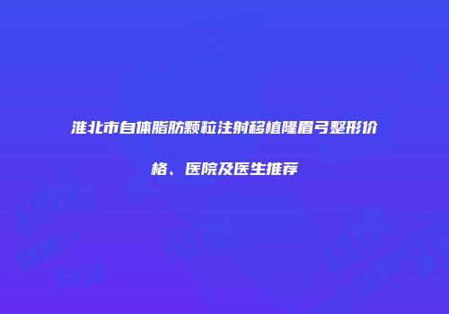 淮北市自体脂肪颗粒注射移植隆眉弓整形价格、医院及医生推荐