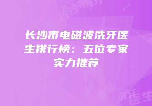 长沙市电磁波洗牙医生排行榜：五位专家实力推荐