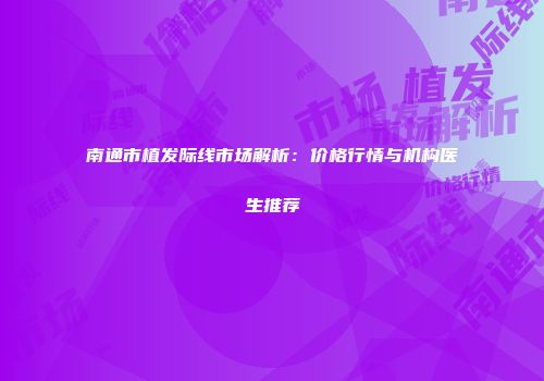 南通市植发际线市场解析：价格行情与机构医生推荐