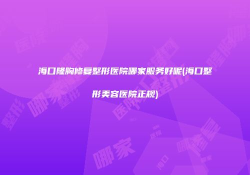 海口隆胸修复整形医院哪家服务好呢(海口整形美容医院正规)