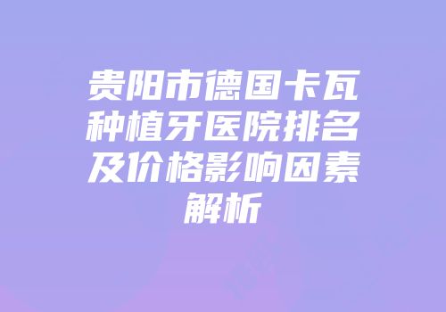 贵阳市德国卡瓦种植牙医院排名及价格影响因素解析