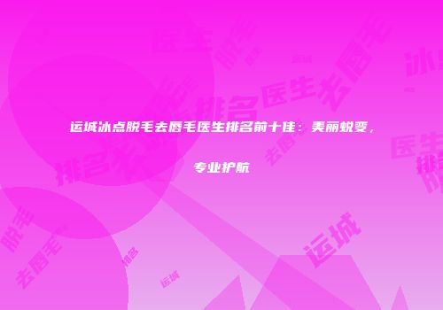 运城冰点脱毛去唇毛医生排名前十佳：美丽蜕变，专业护航