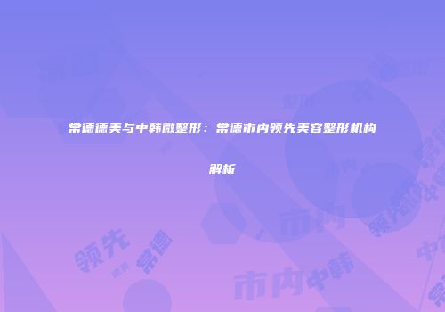 常德德美与中韩微整形：常德市内领先美容整形机构解析