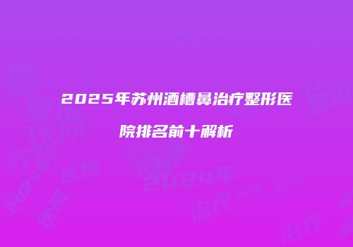 2025年苏州酒槽鼻治疗整形医院排名前十解析
