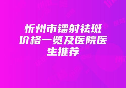 忻州市镭射祛斑价格一览及医院医生推荐