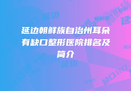 延边朝鲜族自治州耳朵有缺口整形医院排名及简介