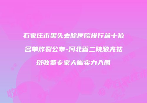 石家庄市黑头去除医院排行前十位名单炸裂公布-河北省二院激光祛斑收费专家大咖实力入围