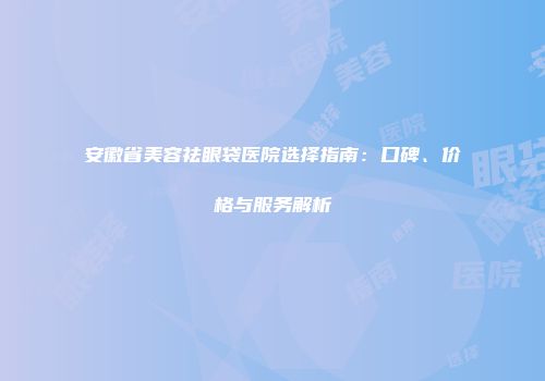 安徽省美容祛眼袋医院选择指南：口碑、价格与服务解析